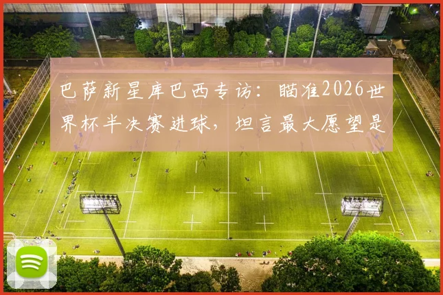 巴萨新星库巴西专访：瞄准2026世界杯半决赛进球，坦言最大愿望是看到梅西回归诺坎普