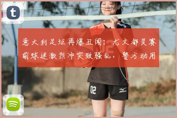意大利足坛再爆丑闻：尤文都灵赛前球迷激烈冲突致骚乱，警方动用催泪弹平乱