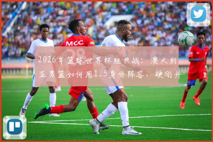 2026年篮球世界杯经典战:澳大利亚男篮如何用1_5身价阵容,硬刚并击败土耳其?