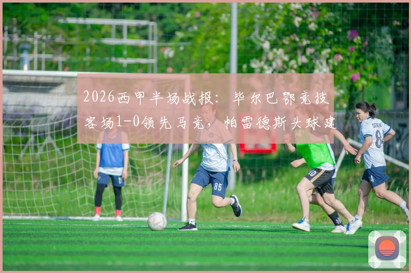 2026西甲半场战报：毕尔巴鄂竞技客场1-0领先马竞，帕雷德斯头球建功细节回顾