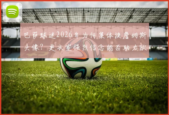巴萨球迷2026年为何集体换詹姆斯头像?更衣室强烈信念能否助力欧冠逆转巴黎