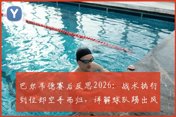 巴尔韦德赛后反思2026:战术执行到位却空手而归,详解球队踢出风格但输球的关键点