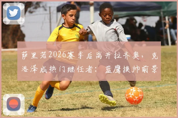 萨里若2026赛季后离开拉齐奥，克洛泽成热门继任者：蓝鹰换帅前景深度分析