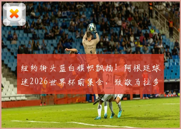 纽约街头蓝白旗帜飘扬！阿根廷球迷2026世界杯前集会，致敬马拉多纳与梅西传奇