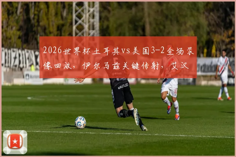 2026世界杯土耳其vs美国3-2全场录像回放,伊尔马兹关键传射,艾汉补时绝杀